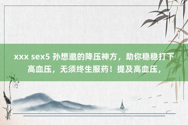 xxx sex5 孙想邈的降压神方,助你稳稳打下高血压,无须终生服药!提及高血压,
