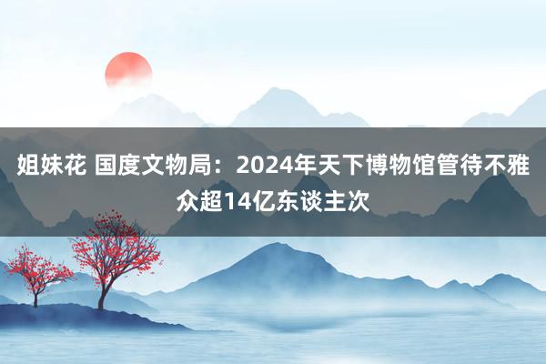姐妹花 国度文物局：2024年天下博物馆管待不雅众超14亿东谈主次