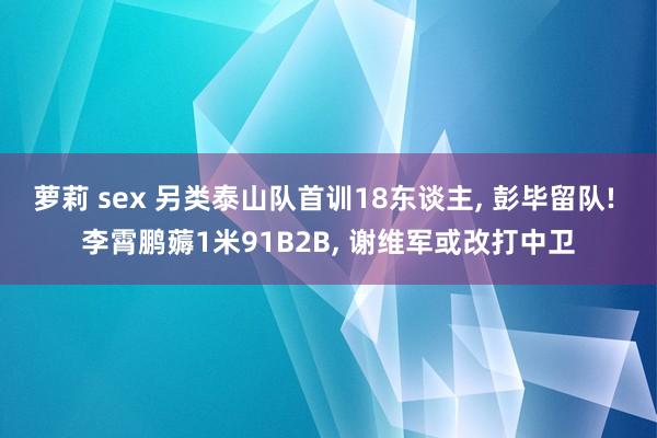 萝莉 sex 另类泰山队首训18东谈主， 彭毕留队! 李霄鹏薅1米91B2B， 谢维军或改打中卫