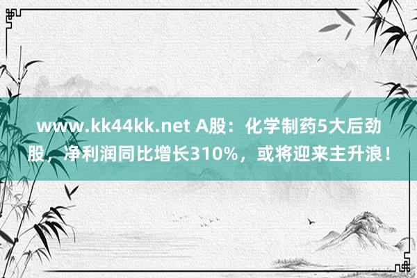www.kk44kk.net A股：化学制药5大后劲股，净利润同比增长310%，或将迎来主升浪！