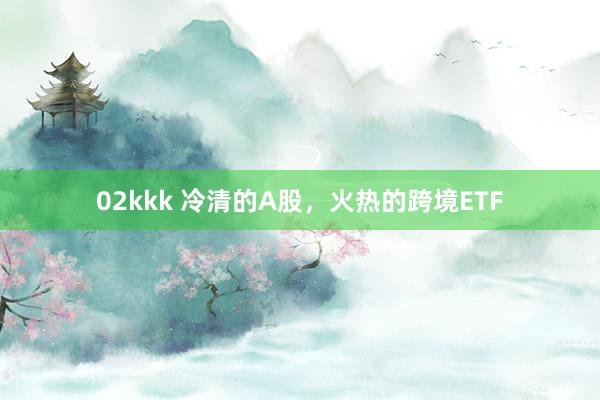 02kkk 冷清的A股，火热的跨境ETF