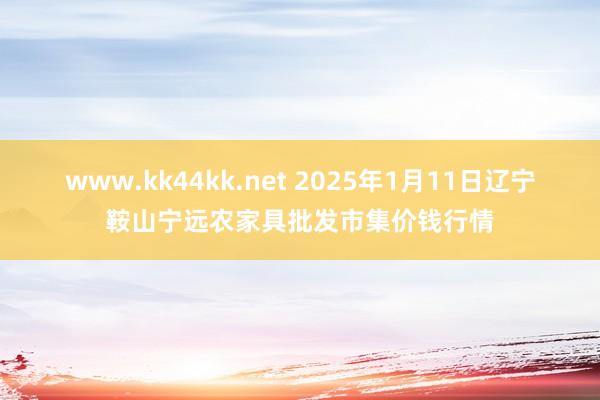 www.kk44kk.net 2025年1月11日辽宁鞍山宁远农家具批发市集价钱行情