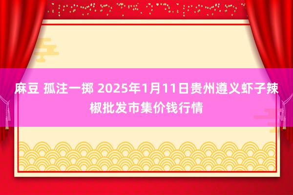 麻豆 孤注一掷 2025年1月11日贵州遵义虾子辣椒批发市集价钱行情