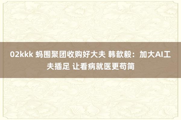 02kkk 蚂围聚团收购好大夫 韩歆毅：加大AI工夫插足 让看病就医更苟简