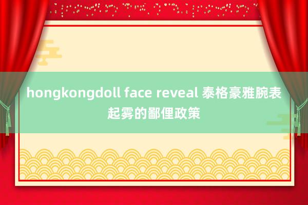 hongkongdoll face reveal 泰格豪雅腕表起雾的鄙俚政策