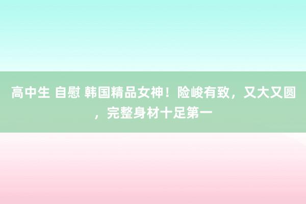 高中生 自慰 韩国精品女神！险峻有致，又大又圆，完整身材十足第一