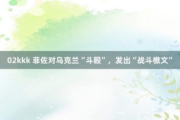 02kkk 菲佐对乌克兰“斗殴”，发出“战斗檄文”