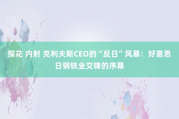 探花 内射 克利夫斯CEO的“反日”风暴：好意思日钢铁业交锋的序幕