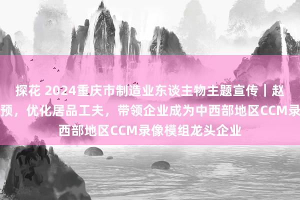 探花 2024重庆市制造业东谈主物主题宣传｜赵伟：加大研发干预，优化居品工夫，带领企业成为中西部地区CCM录像模组龙头企业