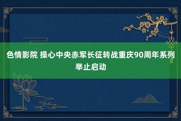 色情影院 操心中央赤军长征转战重庆90周年系列举止启动