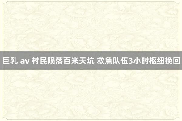 巨乳 av 村民陨落百米天坑 救急队伍3小时枢纽挽回
