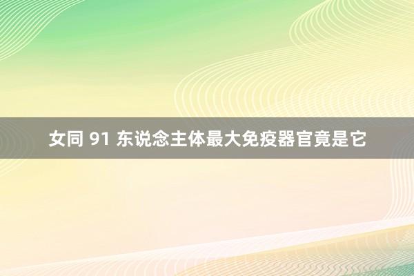 女同 91 东说念主体最大免疫器官竟是它