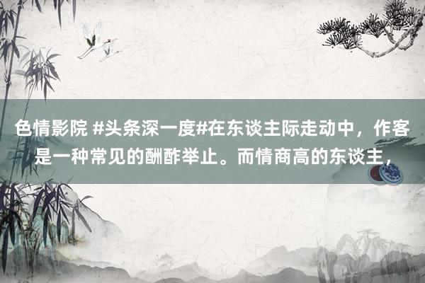 色情影院 #头条深一度#在东谈主际走动中，作客是一种常见的酬酢举止。而情商高的东谈主，