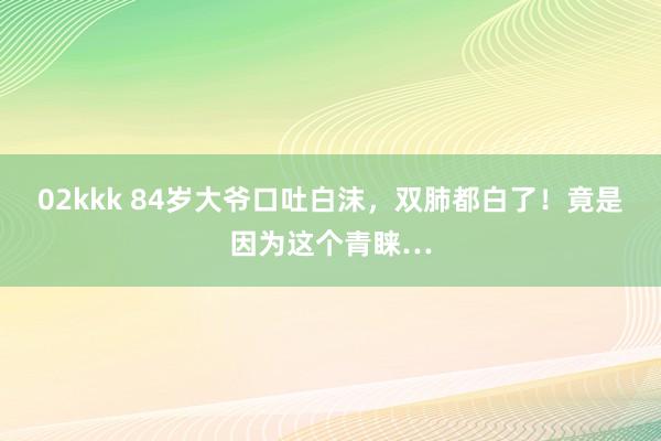 02kkk 84岁大爷口吐白沫，双肺都白了！竟是因为这个青睐…