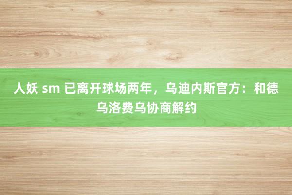 人妖 sm 已离开球场两年，乌迪内斯官方：和德乌洛费乌协商解约