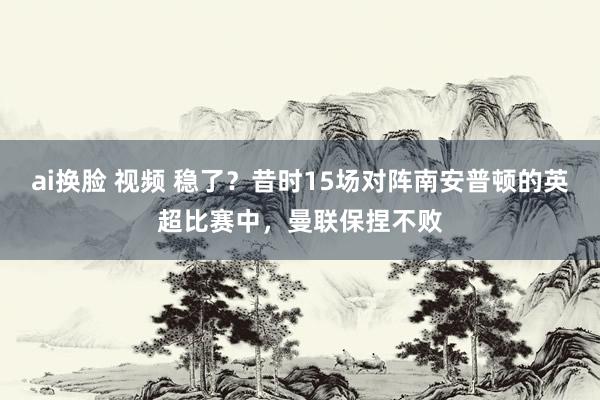 ai换脸 视频 稳了？昔时15场对阵南安普顿的英超比赛中，曼联保捏不败