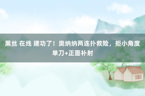 黑丝 在线 建功了！奥纳纳两连扑救险，拒小角度单刀+正面补射