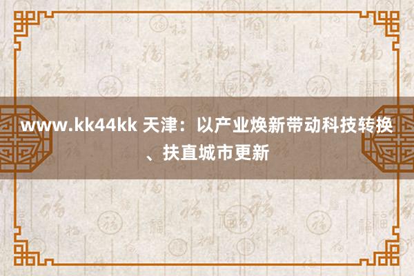 www.kk44kk 天津：以产业焕新带动科技转换、扶直城市更新