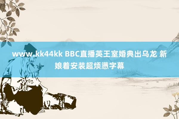 www.kk44kk BBC直播英王室婚典出乌龙 新娘着安装超烦懑字幕