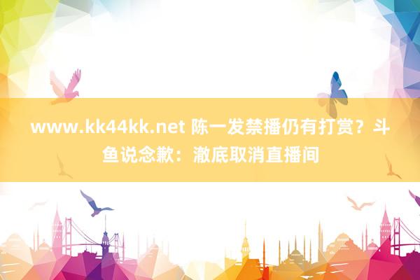 www.kk44kk.net 陈一发禁播仍有打赏？斗鱼说念歉：澈底取消直播间