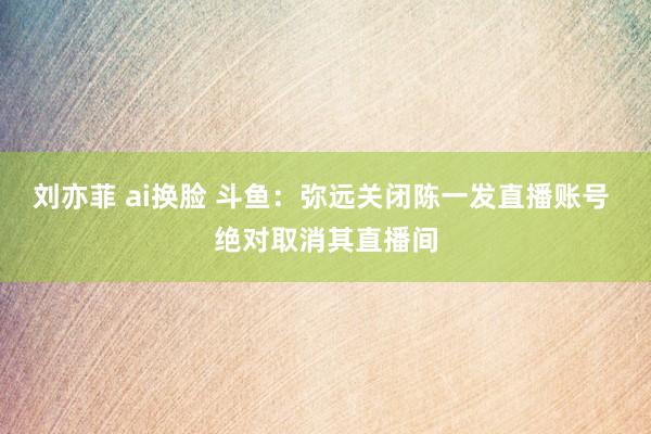 刘亦菲 ai换脸 斗鱼：弥远关闭陈一发直播账号 绝对取消其直播间