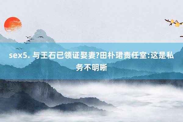 sex5. 与王石已领证娶妻?田朴珺责任室:这是私务不明晰