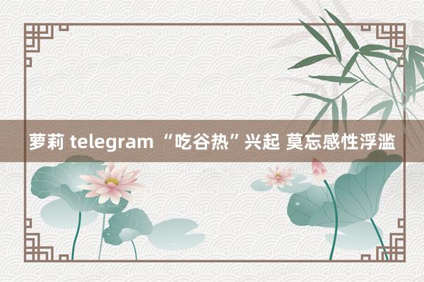 萝莉 telegram “吃谷热”兴起 莫忘感性浮滥