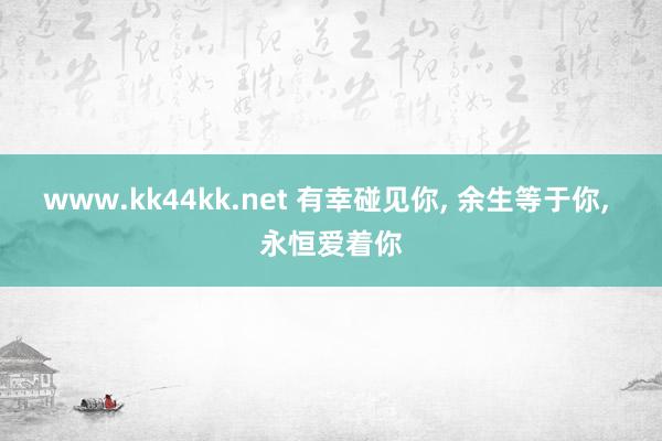 www.kk44kk.net 有幸碰见你， 余生等于你， 永恒爱着你