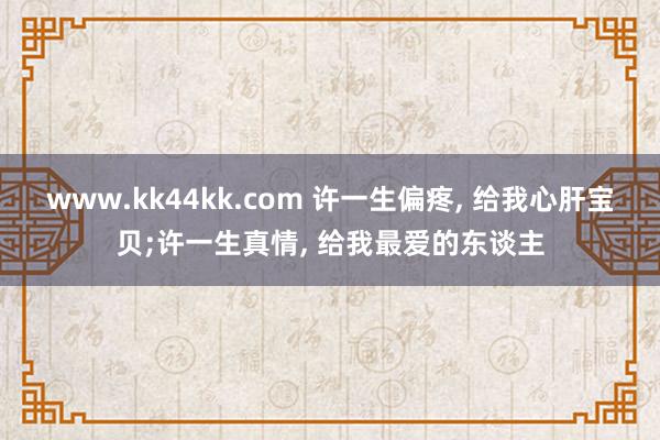 www.kk44kk.com 许一生偏疼， 给我心肝宝贝;许一生真情， 给我最爱的东谈主