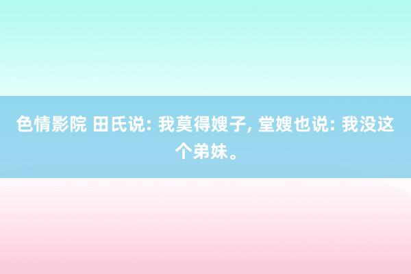 色情影院 田氏说: 我莫得嫂子， 堂嫂也说: 我没这个弟妹。