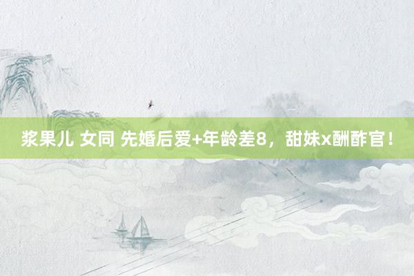 浆果儿 女同 先婚后爱+年龄差8,甜妹x酬酢官!