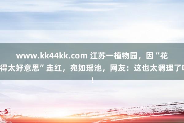 www.kk44kk.com 江苏一植物园，因“花开得太好意思”走红，宛如瑶池，网友：这也太调理了吧！