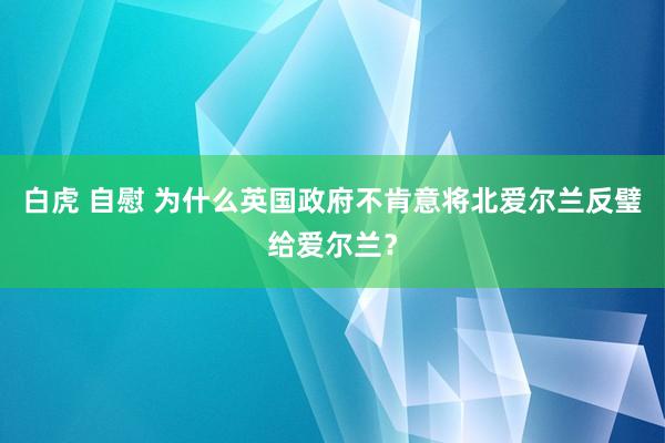 白虎 自慰 为什么英国政府不肯意将北爱尔兰反璧给爱尔兰？