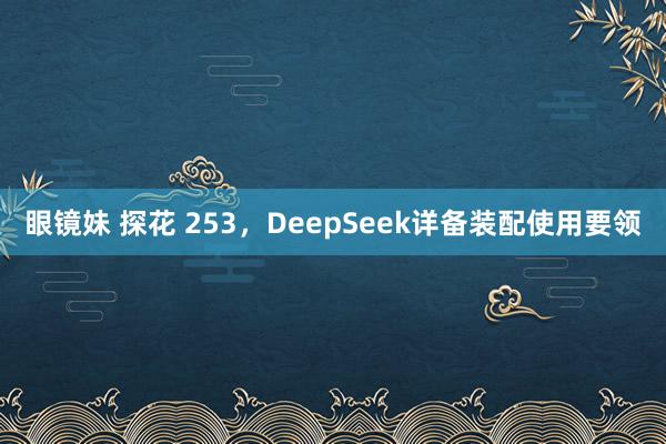 眼镜妹 探花 253，DeepSeek详备装配使用要领