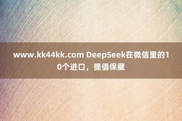 www.kk44kk.com DeepSeek在微信里的10个进口，提倡保藏