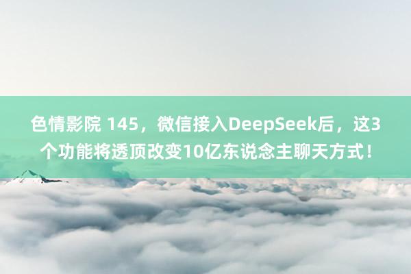 色情影院 145，微信接入DeepSeek后，这3个功能将透顶改变10亿东说念主聊天方式！