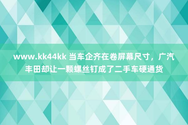 www.kk44kk 当车企齐在卷屏幕尺寸，广汽丰田却让一颗螺丝钉成了二手车硬通货