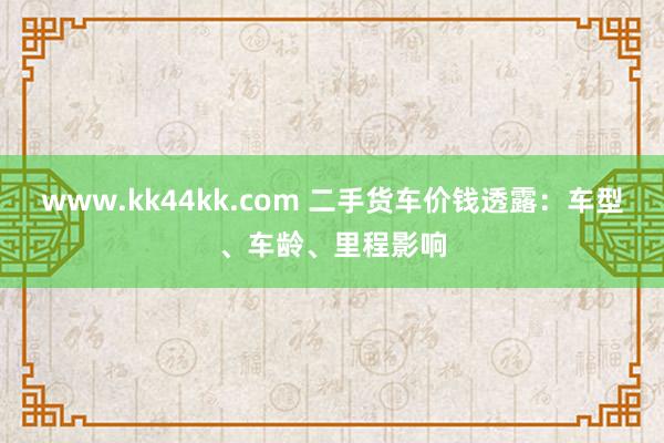 www.kk44kk.com 二手货车价钱透露：车型、车龄、里程影响