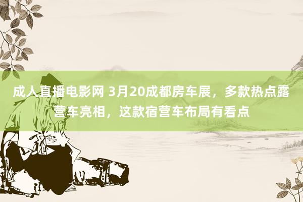 成人直播电影网 3月20成都房车展，多款热点露营车亮相，这款宿营车布局有看点