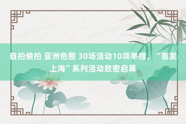 自拍偷拍 亚洲色图 30场活动10项举措，“首发上海”系列活动致密启幕