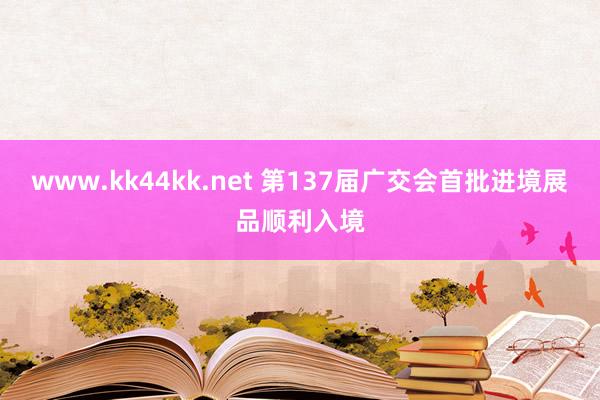 www.kk44kk.net 第137届广交会首批进境展品顺利入境