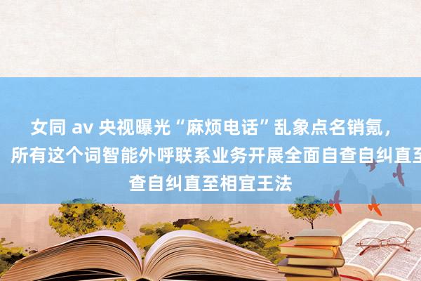 女同 av 央视曝光“麻烦电话”乱象点名销氪，公司讲演：所有这个词智能外呼联系业务开展全面自查自纠直至相宜王法