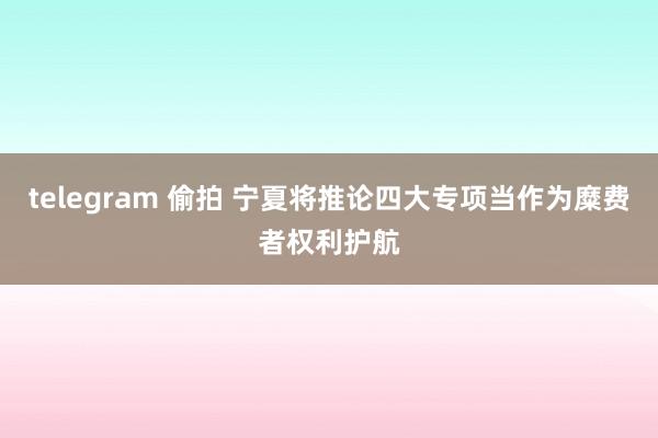 telegram 偷拍 宁夏将推论四大专项当作为糜费者权利护航