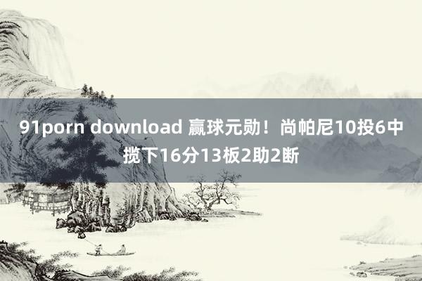 91porn download 赢球元勋！尚帕尼10投6中揽下16分13板2助2断