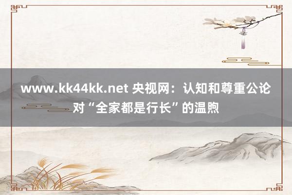 www.kk44kk.net 央视网：认知和尊重公论对“全家都是行长”的温煦