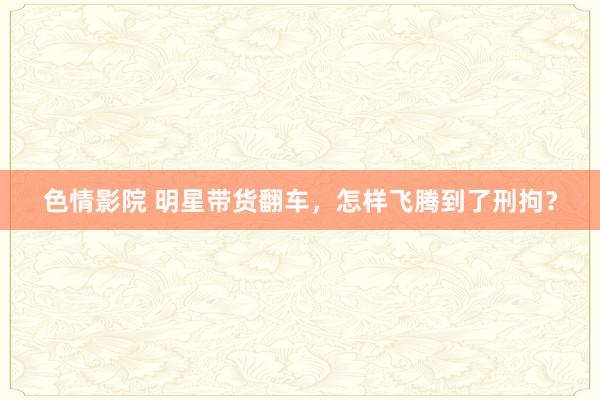 色情影院 明星带货翻车，怎样飞腾到了刑拘？