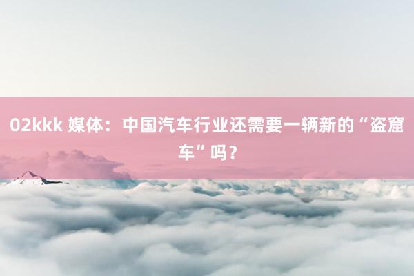 02kkk 媒体：中国汽车行业还需要一辆新的“盗窟车”吗？