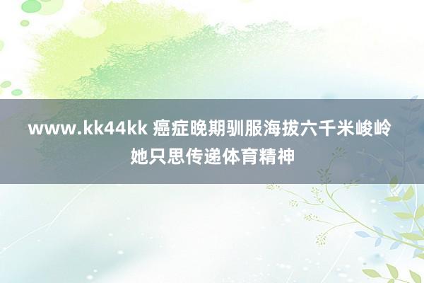 www.kk44kk 癌症晚期驯服海拔六千米峻岭 她只思传递体育精神