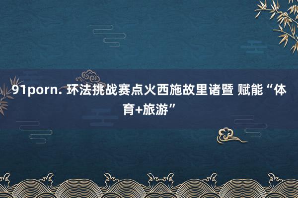 91porn. 环法挑战赛点火西施故里诸暨 赋能“体育+旅游”
