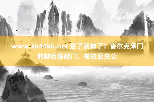 www.kk44kk.net 进了就神了！皆尔克泽门前脚后跟敲门，被拉亚充公